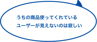 うちの商品使ってくれているユーザーが見えないのは寂しい